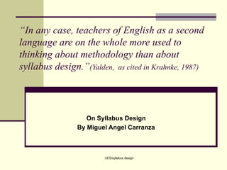 “ In any case, teachers of English as a second language are on the whole more used to thinking about methodology than about syllabus design.” (Yalden,  as cited in Krahnke, 1987) On Syllabus Design By Miguel Angel Carranza UES/syllabus design 