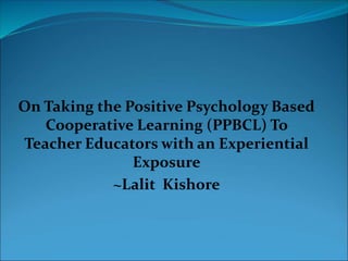 On Taking the Positive Psychology Based
Cooperative Learning (PPBCL) To
Teacher Educators with an Experiential
Exposure
~Lalit Kishore
 