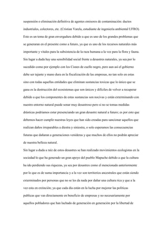 suspensión o eliminación definitiva de agentes emisores de contaminación: ductos

industriales, colectores, etc. (Cristian Varela, estudiante de ingeniería ambiental UFRO).

Este es un tema de gran envergadura debido a que es uno de los grandes problemas que

se generaran en el presente como a futuro, ya que es uno de los recursos naturales más

importante y vitales para la subsistencia de la raza humana a la vez para la flora y fauna.

Sin lugar a duda hay una sensibilidad social frente a desastres naturales, ya sea por lo

sucedido como por ejemplo con los Cisnes de cuello negro, pero aun así el gobierno

debe ser tajante y mano dura en la fiscalización de las empresas, no tan solo en estas

sino con todas aquellas entidades que eliminan sustancias toxicas que lo único que se

gana es la destrucción del ecosistemas que son únicos y difíciles de volver a recuperar

debido a que los componentes de estas sustancias son nocivas y están exterminando con

nuestro entorno natural puede sonar muy desastroso pero si no se tomas medidas

drásticas podríamos estar presenciando un gran desastre natural a futuro; es por esto que

debemos hacer cumplir nuestras leyes que han sido creadas para sancionar aquellos que

realizan daños irreparables a diestra y siniestra, o solo esperamos las consecuencias

futuras que dañaran a generaciones venideras y que muchos de ellos no podrán apreciar

de nuestra belleza natural.

Sin lugar a duda a raíz de estos desastres se han realizado movimientos ecologistas en la

sociedad lo que ha generado un gran apoyo del pueblo Mapuche debido a que la cultura

ha ido perdiendo sus riquezas, ya sea por desastres como el mencionado anteriormente

por lo que es de suma importancia y a la vez son territorios ancestrales que están siendo

exterminados por personas que no se les da nada por dañar una cultura rica y que a la

vez esta en extinción; ya que cada día están en la lucha por mejorar las políticas

publicas que van directamente en beneficio de empresas y no necesariamente por

aquellos pobladores que han luchado de generación en generación por la libertad de
 
