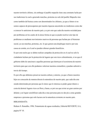 nuestro territorio chileno, sin embargo el pueblo mapuche tiene una constante lucha por

sus tradiciones lo cual a generado marchas, protestas no solo del pueblo Mapuche sino

como también del huinca como son denominados los chilenos, ya que a futuro si no

somos capaces de preocuparnos por nuestra riquezas ancestrales no tendremos como dar

a conocer lo autóctono de nuestro país y es por esto que cada día nuestra sociedad pasa

por problemas en los cuales de la única forma en que se puede resolver este tipo de

problemas es mediante movimientos masivos de personas que luchan por el bienestar

social, ya sea marchas, protestas, etc. lo que genera una despliegue masivo por una

causa en común, en el cual se pueden obtener grandes beneficios.

Es por esta razón que se deben realizar campañas de protección en el cual no solo la

ciudadanía luchara por la protección de lugares que son ricos culturalmente, si no que el

gobierno debe de sancionar a aquellas personas que destruyen el ecosistema de nuestro

territorio para que con ello podamos valorizar nuestras costumbres y puedan subsistir a

través del tiempo.

Es por ello que debemos preservar nuestra cultura y entorno, ya que a futuro nuestros

hijos no conocerán de manera directa la naturaleza de nuestro país, que cada día esta

siendo deteriorada por personas que lo único que le interesa es poder ganar dinero a

costa de destruir lugares ricos en flora y fauna, es por eso que existe un gran camino por

delante y así lograr sensibilizar cada día a mas personas para no dar pie a estas grandes

empresas o personas que solo lucran con la naturaleza existente en nuestro país.

BIBLIOGRAFÍA

Rubens S. Ramalho, 1996, Tratamiento de aguas residuales, Editorial REVERTÉ, S.A,

pagina Nº 10.
 