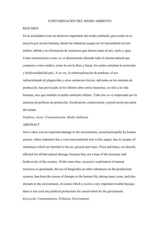 CONTAMINACIÓN DEL MEDIO AMBIENTE

RESUMEN

En la actualidad existe un deterioro importante del medio ambiente, provocado en su

mayoría por acción humana, donde las industrias juegan un rol trascendente en este

ámbito, debido a la eliminación de sustancias que afectan tanto al aire, suelo y agua.

Como consecuencia a esto, se ve directamente afectado todo el sistema natural que

compone a estos medios, como lo son la flora y fauna, los cuales sustentan la economía

y biodiversidad del país. A su vez, la sobreexplotación de praderas, el uso

indiscriminado de plaguicidas y otras sustancias tóxicas, aplicadas en los sistemas de

producción, han provocado en los últimos años serios trastornos, no sólo a la vida

humana, sino que también al medio ambiente chileno. Todo esto se ve empeorado por la

ausencia de políticas de protección, fiscalización, conservación y preservación por parte

del estado.

Palabras claves: Contaminación, Medio Ambiente

ABSTRACT

Now a days exit an important damage to the environment, caused principally by human

actions, where industries has a very transcendental role in this aspect, due to escapes of

substances which are harmful to the air, ground and water. Flora and fauna, are directly

affected for all that natural damage, because they are a base of the economy and

biodiversity of the country. Al the same time, excessive exploitation of natural

resources as grasslands, the use of fungicides an other substances on the productions

systems, han been the reason of disrupts to the human life, during many years, and also

disrupts to the environment, of course which is worst a very important trouble because

there is not exist any political protections for conservation by the government.

Keywords: Contamination, Pollution, Environment.
 