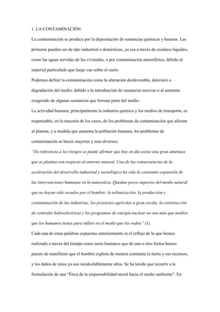 1. LA CONTAMINACIÓN

La contaminación se produce por la depositación de sustancias químicas y basuras. Las

primeras pueden ser de tipo industrial o domésticas, ya sea a través de residuos líquidos,

como las aguas servidas de las viviendas, o por contaminación atmosférica, debido al

material particulado que luego cae sobre el suelo.

Podemos definir la contaminación como la alteración desfavorable, deterioro o

degradación del medio, debido a la introducción de sustancias nocivas o al aumento

exagerado de algunas sustancias que forman parte del medio.

La actividad humana, principalmente la industria química y los medios de transporte, es

responsable, en la mayoría de los casos, de los problemas de contaminación que afectan

al planeta, y a medida que aumenta la población humana, los problemas de

contaminación se hacen mayores y mas diversos.

“En referencia a los riesgos se puede afirmar que hoy en día existe una gran amenaza

que se plantea con respecto al entorno natural. Una de las consecuencias de la

aceleración del desarrollo industrial y tecnológico ha sido la constante expansión de

las intervenciones humanas en la naturaleza. Quedan pocos aspectos del medio natural

que no hayan sido tocados por el hombre: la urbanización, la producción y

contaminación de las industrias, los proyectos agrícolas a gran escala, la construcción

de centrales hidroeléctricas y los programas de energía nuclear no son más que medios

que los humanos tienes para influir en el medio que los rodea” (1).

Cada una de estas palabras expuestas anteriormente es el reflejo de lo que hemos

realizado a través del tiempo como seres humanos que de una u otro forma hemos

puesto de manifiesto que el hombre explota de manera constante la tierra y sus recursos,

y los daños de estos ya son incalculablemente altos. Se ha tenido que recurrir a la

formulación de una “Ética de la responsabilidad moral hacia el medio ambiente”. En
 