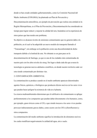 donde se han creado entidades gubernamentales, como La Comisión Nacional del

Medio Ambiente (CONAMA); ha planteado un Plan de Prevención y

Descontaminación atmosférica, un ejemplo de prevención que realiza esta entidad en la

Región Metropolitana, es el Plan de Prevención y Descontaminación ha considerado un

tiempo para lograr reducir y mejorar la calidad del aire, basándose en la experiencia de

otros países que han tenido este problema.

Su objetivo es alcanzar niveles de emisiones contaminantes que no generen daño a la

población, en el cual se ha adquirido un nuevo modelo de transporte llamado el

“Transantiago”; sin embargo en la población existe una disconformidad de dicho

transporte debido a la lentitud de este. No obstante es un gran paso en la

descontaminación de Santiago, ya que es una de las ciudades más contaminadas de

nuestro país con los altos niveles de smog. Sin lugar a duda cada día que avanza la

tecnología se generan nuevos adelantos científicos, en donde nuestro territorio cada vez

esta siendo contaminado por distintas vías.

2. CONTAMINACIÓN AMBIENTAL

La contaminación se produce cuando en el medio ambiente aparecen determinados

agentes físicos, químicos, o biológicos que producen efectos nocivos en los seres vivos

que pueden hacer peligrar la existencia de vida en el planeta.

La ciencia medioambientales determinan que el calificativo de contaminante se aplique

preferentemente a los compuestos que puedan dañar directamente a los humanos, como,

por ejemplo, gases tóxicos como el CO, o que siendo inocuos a los seres vivos puedan

provocar indirectamente graves daños, como ocurre con los CfCs (cllorofluoruro) y

otros compuestos.

La contaminación del medio ambiente significa la introducción de elementos nocivos

los cuales modifican negativamente la calidad del agua, aire o suelo.
 
