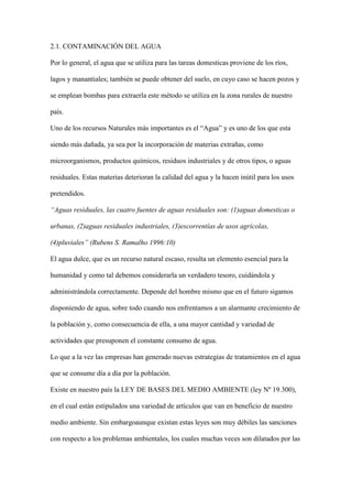 2.1. CONTAMINACIÓN DEL AGUA

Por lo general, el agua que se utiliza para las tareas domesticas proviene de los ríos,

lagos y manantiales; también se puede obtener del suelo, en cuyo caso se hacen pozos y

se emplean bombas para extraerla este método se utiliza en la zona rurales de nuestro

país.

Uno de los recursos Naturales más importantes es el “Agua” y es uno de los que esta

siendo más dañada, ya sea por la incorporación de materias extrañas, como

microorganismos, productos químicos, residuos industriales y de otros tipos, o aguas

residuales. Estas materias deterioran la calidad del agua y la hacen inútil para los usos

pretendidos.

“Aguas residuales, las cuatro fuentes de aguas residuales son: (1)aguas domesticas o

urbanas, (2)aguas residuales industriales, (3)escorrentías de usos agrícolas,

(4)pluviales” (Rubens S. Ramalho 1996:10)

El agua dulce, que es un recurso natural escaso, resulta un elemento esencial para la

humanidad y como tal debemos considerarla un verdadero tesoro, cuidándola y

administrándola correctamente. Depende del hombre mismo que en el futuro sigamos

disponiendo de agua, sobre todo cuando nos enfrentamos a un alarmante crecimiento de

la población y, como consecuencia de ella, a una mayor cantidad y variedad de

actividades que presuponen el constante consumo de agua.

Lo que a la vez las empresas han generado nuevas estrategias de tratamientos en el agua

que se consume día a día por la población.

Existe en nuestro país la LEY DE BASES DEL MEDIO AMBIENTE (ley Nº 19.300),

en el cual están estipulados una variedad de artículos que van en beneficio de nuestro

medio ambiente. Sin embargoaunque existan estas leyes son muy débiles las sanciones

con respecto a los problemas ambientales, los cuales muchas veces son dilatados por las
 