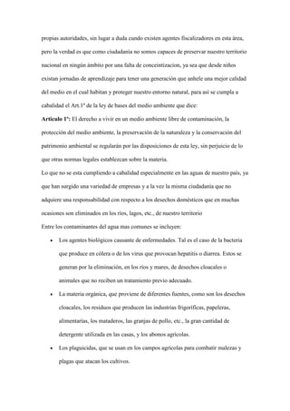 propias autoridades, sin lugar a duda cundo existen agentes fiscalizadores en esta área,

pero la verdad es que como ciudadanía no somos capaces de preservar nuestro territorio

nacional en ningún ámbito por una falta de conceintizacion, ya sea que desde niños

existan jornadas de aprendizaje para tener una generación que anhele una mejor calidad

del medio en el cual habitan y proteger nuestro entorno natural, para así se cumpla a

cabalidad el Art.1º de la ley de bases del medio ambiente que dice:

Articulo 1º: El derecho a vivir en un medio ambiente libre de contaminación, la

protección del medio ambiente, la preservación de la naturaleza y la conservación del

patrimonio ambiental se regularán por las disposiciones de esta ley, sin perjuicio de lo

que otras normas legales establezcan sobre la materia.

Lo que no se esta cumpliendo a cabalidad especialmente en las aguas de nuestro país, ya

que han surgido una variedad de empresas y a la vez la misma ciudadanía que no

adquiere una responsabilidad con respecto a los desechos domésticos que en muchas

ocasiones son eliminados en los ríos, lagos, etc., de nuestro territorio

Entre los contaminantes del agua mas comunes se incluyen:

       Los agentes biológicos causante de enfermedades. Tal es el caso de la bacteria

       que produce en cólera o de los virus que provocan hepatitis o diarrea. Estos se

       generan por la eliminación, en los ríos y mares, de desechos cloacales o

       animales que no reciben un tratamiento previo adecuado.

       La materia orgánica, que proviene de diferentes fuentes, como son los desechos

       cloacales, los residuos que producen las industrias frigoríficas, papeleras,

       alimentarías, los mataderos, las granjas de pollo, etc., la gran cantidad de

       detergente utilizada en las casas, y los abonos agrícolas.

       Los plaguicidas, que se usan en los campos agrícolas para combatir malezas y

       plagas que atacan los cultivos.
 