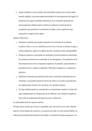 Aguas residuales y otros residuos que demandan oxígeno (en su mayor parte

       materia orgánica, cuya descomposición produce la desoxigenación del agua). El

       problema de la aguas residuales domesticas no es solamente generado por

       microorganismos dañinos para la salud si no además, la eliminación de

       compuestos que permiten el crecimiento de algas y otros organismos que

       consumen el oxigeno de las aguas.

Agentes infecciosos.

       Nutrientes vegetales que pueden estimular el crecimiento de las plantas

       acuáticas. Éstas, a su vez, interfieren con los usos a los que se destina el agua y,

       al descomponerse, agotan el oxígeno disuelto y producen olores desagradables.

       Productos químicos, incluyendo los pesticidas, diversos productos industriales,

       las sustancias tensioactivas contenidas en los detergentes, y los productos de la

       descomposición de otros compuestos orgánicos. El petróleo, especialmente el

       procedente de los vertidos accidentales. Minerales inorgánicos y compuestos

       químicos.

       Sedimentos formados por partículas del suelo y minerales arrastrados por las

       tormentas y escorrentías desde las tierras de cultivo, los suelos sin protección,

       las explotaciones mineras, las carreteras y los derribos urbanos.

       El calor también puede ser considerado un contaminante cuando el vertido del

       agua empleada para la refrigeración de las fábricas y las centrales energéticas

       hace subir la temperatura del agua de la que se abastecen.

La sobreexplotación de especies marinas

Siempre hemos creído que el mar es inagotable, pero esta teoría no es cierta. Muchas

especies corren peligro de extinción, y las pescas son cada vez más escasas debido a la

reducción de paulatina del tamaño de las mallas, al aumento de buques pesqueros y al
 