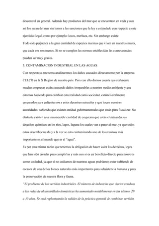 descontrol en general. Además hay productos del mar que se encuentran en veda y aun

así los sacan del mar sin temor a las sanciones que la ley a estipulado con respecto a este

ejercicio ilegal, como por ejemplo: locos, merluza, etc. Sin embargo existe

Todo esto perjudica a la gran cantidad de especies marinas que viven en nuestros mares,

que cada vez son menos. Si no se cumplen las normas establecidas las consecuencias

pueden ser muy graves.

3. CONTAMINACION INDUSTRIAL EN LAS AGUAS

Con respecto a este tema analizaremos los daños causados directamente por la empresa

CELCO en la X Región de nuestro país. Para con ello darnos cuenta que realmente

muchas empresas están causando daños irreparables a nuestro medio ambiente y que

estamos haciendo para cambiar esta realidad como sociedad, estamos realmente

preparados para enfrentarnos a estos desastres naturales y que hacen nuestras

autoridades; sabiendo que existen entidad gubernamentales que están para fiscalizar. No

obstante existen una innumerable cantidad de empresas que están eliminando sus

desechos químicos en los ríos, lagos, laguna los cuales van a parar al mar, ya que todos

estos desembocan ahí y a la vez se esta contaminando uno de los recursos más

importante en el mundo que es el “agua”.

Es por esta misma razón que tenemos la obligación de hacer valer los derechos, leyes

que han sido creadas para cumplirlas y más aun si es en beneficio directo para nosotros

como sociedad, ya que si no cuidamos de nuestras aguas podríamos estar sufriendo de

escasez de uno de los bienes naturales más importantes para subsistencia humana y para

la preservación de nuestra flora y fauna.

“El problema de los vertidos industriales. El número de industrias que vierten residuos

a las redes de alcantarillado domésticas ha aumentado notablemente en los últimos 20

a 30 años. Se está replanteando la validez de la práctica general de combinar vertidos
 