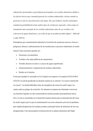 industriales (pretratados o parcialmente pretratados) con vertidos domésticos debido a

los efectos tóxicos que a menudo generan los residuos industriales, incluso cuando su

presencia se da en concentraciones muy bajas. De cara al futuro, muchos municipios

estudian la posibilidad de tratar ambos tipos de vertido por separado, o bien exigir un

tratamiento más avanzado de los vertidos industriales antes de ser vertidos a los

colectores de aguas domésticas, con el fin de que no produzcan daño alguno”. (Metcalf

y eddy 1995:6)

Entendemos por contaminación industrial a la emisión de sustancias nocivas, tóxicas o

peligrosas, directa o indirectamente de las instalaciones o procesos industriales al medio

natural. Estas emisiones pueden ser:

       Emisiones a la atmósfera

       Vertidos a las redes públicas de saneamiento

       Vertidos directos al suelo o a cauces de aguas superficiales

       Almacenamientos o disposición de residuos industriales

       Ruidos en el entorno

Como por ejemplo lo suscitado en la X región con respecto a la empresa CELULOSA

CELCO, la cual ha producido un desastre natural en su entorno “La reserva natural del

río cruces”, en donde habitaban miles de ejemplares de cisnes de cuello negro; los

cuales están en peligro de extinción. No obstante la empresa ha eliminado a través de

sus desechos líquidos un alto conteniendo de metales pesados principalmente hierro

(Fe), el cual se acumulaba en el luchecillo (materia prima para la alimentación del cisne

de cuello negro); por lo que la contaminación con estos elementos provocó la paulatina

pero rápida desaparición de la planta acuática, principal fuente de alimentos de las aves

desaparecidas. Esto desencadenó la destrucción de la cadena alimenticia del frágil
 