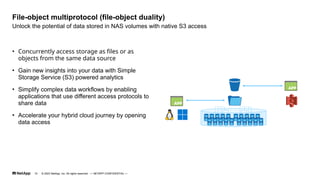 • Concurrently access storage as files or as
objects from the same data source
• Gain new insights into your data with Simple
Storage Service (S3) powered analytics
• Simplify complex data workflows by enabling
applications that use different access protocols to
share data
• Accelerate your hybrid cloud journey by opening
data access
Unlock the potential of data stored in NAS volumes with native S3 access
File-object multiprotocol (file-object duality)
© 2023 NetApp, Inc. All rights reserved. — NETAPP CONFIDENTIAL —
10
 