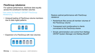 Restore optimal performance with FlexGroup
rebalance
• Redistribute files across all member volumes of
the FlexGroup volume
• Transparent and nondisruptive to clients
connected to the FlexGroup shares
• Simple administration and control from NetApp
ONTAP System Manager and NetApp BlueXP
• Unequal loading of FlexGroup volume members
due to data ingest patterns
For optimal performance, distribute data equally
across the constituent member volumes
FlexGroup rebalance
Use cases for NetApp®
ONTAP®
FlexGroup
rebalancing
• Expansion of a FlexGroup with new volumes
© 2023 NetApp, Inc. All rights reserved. — NETAPP CONFIDENTIAL —
14
 