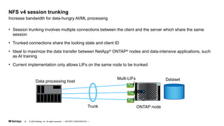 • Session trunking involves multiple connections between the client and the server which share the same
session
• Trunked connections share the locking state and client ID
• Ideal to maximize the data transfer between NetApp®
ONTAP®
nodes and data-intensive applications, such
as AI training
• Current implementation only allows LIFs on the same node to be trunked
Increase bandwidth for data-hungry AI/ML processing
NFS v4 session trunking
Data processing host
Multi-LIFs Dataset
Trunk ONTAP node
© 2023 NetApp, Inc. All rights reserved. — NETAPP CONFIDENTIAL —
16
 
