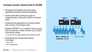 • Emerging technologies and cloud-native
applications demand seamless scalability
• Unstructured data continues to grow at
increasing rates, driving the need for increased
scale
• Containerized applications are driving smaller
size volumes, but at larger scale
• NetApp®
ONTAP®
9.12.1 enables cluster volume
limit to scale from 15,000 volumes up to 30,000
volumes per cluster
• A minimum of six high-availability (HA) systems required
• Existing HA pair volume limits remain
unchanged
• 2K for FAS
• 5K for NetApp AFF
Increase cluster volume limit to 30,000
…..
30,000
Max. number of
volumes 15,000
© 2023 NetApp, Inc. All rights reserved. — NETAPP CONFIDENTIAL —
17
 