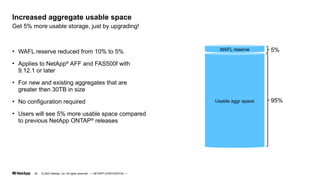 © 2023 NetApp, Inc. All rights reserved. — NETAPP CONFIDENTIAL —
Get 5% more usable storage, just by upgrading!
Increased aggregate usable space
• WAFL reserve reduced from 10% to 5%
• Applies to NetApp®
AFF and FAS500f with
9.12.1 or later
• For new and existing aggregates that are
greater then 30TB in size
• No configuration required
• Users will see 5% more usable space compared
to previous NetApp ONTAP®
releases
Usable aggr space
WAFL reserve 5%
95%
29
 