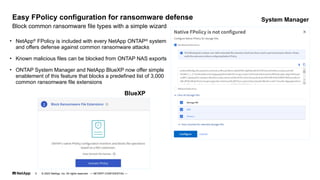 • NetApp®
FPolicy is included with every NetApp ONTAP®
system
and offers defense against common ransomware attacks
• Known malicious files can be blocked from ONTAP NAS exports
• ONTAP System Manager and NetApp BlueXP now offer simple
enablement of this feature that blocks a predefined list of 3,000
common ransomware file extensions
Block common ransomware file types with a simple wizard
Easy FPolicy configuration for ransomware defense System Manager
BlueXP
© 2023 NetApp, Inc. All rights reserved. — NETAPP CONFIDENTIAL —
5
 