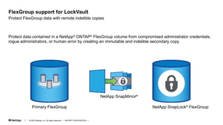 Protect data contained in a NetApp®
ONTAP®
FlexGroup volume from compromised administrator credentials,
rogue administrators, or human error by creating an immutable and indelible secondary copy
Protect FlexGroup data with remote indelible copies
FlexGroup support for LockVault
Primary FlexGroup NetApp SnapLock®
FlexGroup
NetApp SnapMirror®
© 2023 NetApp, Inc. All rights reserved. — NETAPP CONFIDENTIAL —
7
 