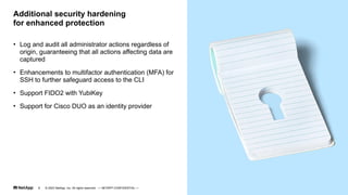 • Log and audit all administrator actions regardless of
origin, guaranteeing that all actions affecting data are
captured
• Enhancements to multifactor authentication (MFA) for
SSH to further safeguard access to the CLI
• Support FIDO2 with YubiKey
• Support for Cisco DUO as an identity provider
Additional security hardening
for enhanced protection
© 2023 NetApp, Inc. All rights reserved. — NETAPP CONFIDENTIAL —
8
 