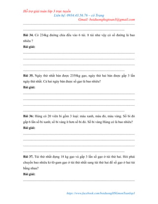 Hỗ trợ giải toán lớp 3 trực tuyến
Liên hệ: 0934.43.56.76 – cô Trang
Gmail: boiduonghsgtoan3@gmail.com
https://www.facebook.com/boiduongHSGmonToanlop3
.....................................................................................................................................
.........................................................................................................................
Bài 34. Có 234kg đường chia đều vào 6 túi. 8 túi như vậy có số đường là bao
nhiêu ?
Bài giải:
.....................................................................................................................................
.....................................................................................................................................
.....................................................................................................................................
.........................................................................................................................
Bài 35. Ngày thứ nhất bán được 2358kg gạo, ngày thứ hai bán được gấp 3 lần
ngày thứ nhất. Cả hai ngày bán được số gạo là bao nhiêu?
Bài giải:
.....................................................................................................................................
.....................................................................................................................................
.....................................................................................................................................
.........................................................................................................................
Bài 36: Hùng có 20 viên bi gồm 3 loại: màu xanh, màu đỏ, màu vàng. Số bi đỏ
gấp 6 lần số bi xanh; số bi vàng ít hơn số bi đỏ. Số bi vàng Hùng có là bao nhiêu?
Bài giải:
.....................................................................................................................................
.....................................................................................................................................
.....................................................................................................................................
.........................................................................................................................
Bài 37. Túi thứ nhất đựng 18 kg gạo và gấp 3 lần số gạo ở túi thứ hai. Hỏi phải
chuyển bao nhiêu ki-lô-gam gạo ở túi thứ nhất sang túi thứ hai để số gạo ở hai túi
bằng nhau?
Bài giải:
.....................................................................................................................................
 