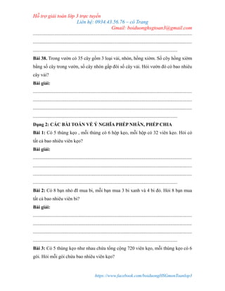 Hỗ trợ giải toán lớp 3 trực tuyến
Liên hệ: 0934.43.56.76 – cô Trang
Gmail: boiduonghsgtoan3@gmail.com
https://www.facebook.com/boiduongHSGmonToanlop3
.....................................................................................................................................
.....................................................................................................................................
.........................................................................................................................
Bài 38. Trong vườn có 35 cây gồm 3 loại vải, nhón, hồng xiờm. Số cõy hồng xiờm
bằng số cây trong vườn, số cây nhón gấp đôi số cây vải. Hỏi vườn đó có bao nhiêu
cây vải?
Bài giải:
.....................................................................................................................................
.....................................................................................................................................
.....................................................................................................................................
.........................................................................................................................
Dạng 2: CÁC BÀI TOÁN VỀ Ý NGHĨA PHÉP NHÂN, PHÉP CHIA
Bài 1: Có 5 thùng kẹo , mỗi thùng có 6 hộp kẹo, mỗi hộp có 32 viên kẹo. Hỏi có
tất cả bao nhiêu viên kẹo?
Bài giải:
.....................................................................................................................................
.....................................................................................................................................
.....................................................................................................................................
.........................................................................................................................
Bài 2: Có 8 bạn nhỏ đI mua bi, mỗi bạn mua 3 bi xanh và 4 bi đỏ. Hỏi 8 bạn mua
tất cả bao nhiêu viên bi?
Bài giải:
.....................................................................................................................................
.....................................................................................................................................
.....................................................................................................................................
.........................................................................................................................
Bài 3: Có 5 thùng kẹo như nhau chứa tổng cộng 720 viên kẹo, mỗi thùng kẹo có 6
gói. Hỏi mỗi gói chứa bao nhiêu viên kẹo?
 