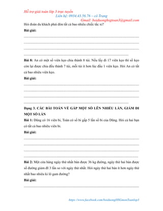 Hỗ trợ giải toán lớp 3 trực tuyến
Liên hệ: 0934.43.56.76 – cô Trang
Gmail: boiduonghsgtoan3@gmail.com
https://www.facebook.com/boiduongHSGmonToanlop3
Hỏi đoàn du khách phải đón tất cả bao nhiêu chiếc tắc xi?
Bài giải:
.....................................................................................................................................
.....................................................................................................................................
.....................................................................................................................................
.........................................................................................................................
Bài 8: An có một số viên kẹo chia thành 8 túi. Nếu lấy đi 17 viên kẹo thì số kẹo
còn lại được chia đều thành 7 túi, mỗi túi ít hơn lúc đầu 1 viên kẹo. Hỏi An có tất
cả bao nhiêu viên kẹo.
Bài giải:
.....................................................................................................................................
.....................................................................................................................................
.....................................................................................................................................
.........................................................................................................................
Dạng 3. CÁC BÀI TOÁN VỀ GẤP MỘT SỐ LÊN NHIỀU LẦN, GIẢM ĐI
MỘT SỐ LẦN
Bài 1: Dũng có 16 viên bi, Toàn có số bi gấp 5 lần số bi của Dũng. Hỏi cả hai bạn
có tất cả bao nhiêu viên bi.
Bài giải:
.....................................................................................................................................
.....................................................................................................................................
.....................................................................................................................................
....................................................................................................................................
Bài 2: Một cửa hàng ngày thứ nhất bán được 36 kg đường, ngày thứ hai bán được
số đường giảm đI 3 lần so với ngày thứ nhất. Hỏi ngày thứ hai bán ít hơn ngày thứ
nhất bao nhiêu ki lô gam đường?
Bài giải:
.....................................................................................................................................
 