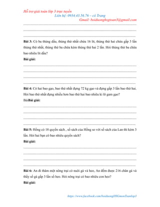 Hỗ trợ giải toán lớp 3 trực tuyến
Liên hệ: 0934.43.56.76 – cô Trang
Gmail: boiduonghsgtoan3@gmail.com
https://www.facebook.com/boiduongHSGmonToanlop3
.....................................................................................................................................
.....................................................................................................................................
....................................................................................................................................
Bài 3: Có ba thùng dầu, thùng thứ nhất chứa 16 lít, thùng thứ hai chứa gấp 3 lần
thùng thứ nhất, thùng thứ ba chứa kém thùng thứ hai 2 lần. Hỏi thùng thứ ba chứa
bao nhiêu lít dầu?
Bài giải:
.....................................................................................................................................
.....................................................................................................................................
.....................................................................................................................................
....................................................................................................................................
Bài 4: Có hai bao gạo, bao thứ nhất đựng 72 kg gạo và đựng gấp 3 lần bao thứ hai.
Hỏi bao thứ nhất đựng nhiều hơn bao thứ hai bao nhiêu ki lô gam gạo?
BàiBài giải:
.....................................................................................................................................
.....................................................................................................................................
.....................................................................................................................................
....................................................................................................................................
Bài 5: Hồng có 18 quyển sách , số sách của Hồng so với số sách của Lan thì kém 3
lần. Hỏi hai bạn có bao nhiêu quyển sách?
Bài giải:
.....................................................................................................................................
.....................................................................................................................................
.....................................................................................................................................
....................................................................................................................................
Bài 6: An đi thăm một nông trại có nuôi gà và heo, An đếm được 216 chân gà và
thấy số gà gấp 3 lần số heo. Hỏi nông trại có bao nhiêu con heo?
Bài giải:
 