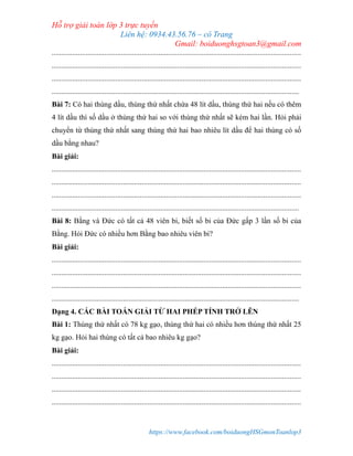 Hỗ trợ giải toán lớp 3 trực tuyến
Liên hệ: 0934.43.56.76 – cô Trang
Gmail: boiduonghsgtoan3@gmail.com
https://www.facebook.com/boiduongHSGmonToanlop3
.....................................................................................................................................
.....................................................................................................................................
.....................................................................................................................................
....................................................................................................................................
Bài 7: Có hai thùng dầu, thùng thứ nhất chứa 48 lít dầu, thùng thứ hai nếu có thêm
4 lít dầu thì số dầu ở thùng thứ hai so với thùng thứ nhất sẽ kém hai lần. Hỏi phải
chuyển từ thùng thứ nhất sang thùng thứ hai bao nhiêu lít dầu để hai thùng có số
dầu bằng nhau?
Bài giải:
.....................................................................................................................................
.....................................................................................................................................
.....................................................................................................................................
....................................................................................................................................
Bài 8: Bằng và Đức có tất cả 48 viên bi, biết số bi của Đức gấp 3 lần số bi của
Bằng. Hỏi Đức có nhiều hơn Bằng bao nhiêu viên bi?
Bài giải:
.....................................................................................................................................
.....................................................................................................................................
.....................................................................................................................................
....................................................................................................................................
Dạng 4. CÁC BÀI TOÁN GIẢI TỪ HAI PHÉP TÍNH TRỞ LÊN
Bài 1: Thùng thứ nhất có 78 kg gạo, thùng thứ hai có nhiều hơn thùng thứ nhất 25
kg gạo. Hỏi hai thùng có tất cả bao nhiêu kg gạo?
Bài giải:
.....................................................................................................................................
.....................................................................................................................................
.....................................................................................................................................
.....................................................................................................................................
 
