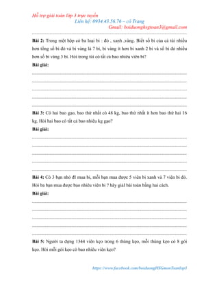 Hỗ trợ giải toán lớp 3 trực tuyến
Liên hệ: 0934.43.56.76 – cô Trang
Gmail: boiduonghsgtoan3@gmail.com
https://www.facebook.com/boiduongHSGmonToanlop3
.....................................................................................................................................
Bài 2: Trong một hộp có ba loại bi : đỏ , xanh ,vàng. Biết số bi của cả túi nhiều
hơn tổng số bi đỏ và bi vàng là 7 bi, bi vàng ít hơn bi xanh 2 bi và số bi đỏ nhiều
hơn số bi vàng 3 bi. Hỏi trong túi có tất cả bao nhiêu viên bi?
Bài giải:
.....................................................................................................................................
.....................................................................................................................................
.....................................................................................................................................
.....................................................................................................................................
.....................................................................................................................................
Bài 3: Có hai bao gạo, bao thứ nhất có 48 kg, bao thứ nhất ít hơn bao thứ hai 16
kg. Hỏi hai bao có tất cả bao nhiêu kg gạo?
Bài giải:
.....................................................................................................................................
.....................................................................................................................................
.....................................................................................................................................
.....................................................................................................................................
.....................................................................................................................................
Bài 4: Có 3 bạn nhỏ đI mua bi, mỗi bạn mua được 5 viên bi xanh và 7 viên bi đỏ.
Hỏi ba bạn mua được bao nhiêu viên bi ? hãy giảI bài toán bằng hai cách.
Bài giải:
.....................................................................................................................................
.....................................................................................................................................
.....................................................................................................................................
.....................................................................................................................................
.....................................................................................................................................
Bài 5: Người ta đựng 1344 viên kẹo trong 6 thùng kẹo, mỗi thùng kẹo có 8 gói
kẹo. Hỏi mỗi gói kẹo có bao nhiêu viên kẹo?
 