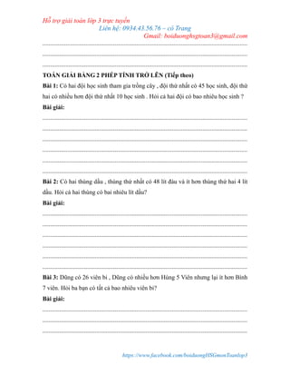 Hỗ trợ giải toán lớp 3 trực tuyến
Liên hệ: 0934.43.56.76 – cô Trang
Gmail: boiduonghsgtoan3@gmail.com
https://www.facebook.com/boiduongHSGmonToanlop3
.....................................................................................................................................
.....................................................................................................................................
.....................................................................................................................................
TOÁN GIẢI BẰNG 2 PHÉP TÍNH TRỞ LÊN (Tiếp theo)
Bài 1: Có hai đội học sinh tham gia trồng cây , đội thứ nhất có 45 học sinh, đội thứ
hai có nhiều hơn đội thứ nhất 10 học sinh . Hỏi cả hai đội có bao nhiêu học sinh ?
Bài giải:
.....................................................................................................................................
.....................................................................................................................................
.....................................................................................................................................
.....................................................................................................................................
.....................................................................................................................................
.....................................................................................................................................
Bài 2: Có hai thùng dầu , thùng thứ nhất có 48 lít đàu và ít hơn thùng thứ hai 4 lít
dầu. Hỏi cá hai thùng có bai nhiêu lít dầu?
Bài giải:
.....................................................................................................................................
.....................................................................................................................................
.....................................................................................................................................
.....................................................................................................................................
.....................................................................................................................................
.....................................................................................................................................
Bài 3: Dũng có 26 viên bi , Dũng có nhiều hơn Hùng 5 Viên nhưng lại ít hơn Bình
7 viên. Hỏi ba bạn có tất cả bao nhiêu viên bi?
Bài giải:
.....................................................................................................................................
.....................................................................................................................................
.....................................................................................................................................
 