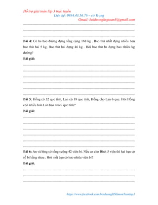 Hỗ trợ giải toán lớp 3 trực tuyến
Liên hệ: 0934.43.56.76 – cô Trang
Gmail: boiduonghsgtoan3@gmail.com
https://www.facebook.com/boiduongHSGmonToanlop3
.....................................................................................................................................
.....................................................................................................................................
.....................................................................................................................................
Bài 4: Có ba bao đường đựng tổng cộng 168 kg . Bao thứ nhất đựng nhiều hơn
bao thứ hai 5 kg, Bao thứ hai đựng 46 kg . Hỏi bao thứ ba đựng bao nhiêu kg
đường?
Bài giải:
.....................................................................................................................................
.....................................................................................................................................
.....................................................................................................................................
.....................................................................................................................................
.....................................................................................................................................
.....................................................................................................................................
Bài 5: Hồng có 32 que tính, Lan có 18 que tính, Hồng cho Lan 6 que. Hỏi Hồng
còn nhiều hơn Lan bao nhiêu que tính?
Bài giải:
.....................................................................................................................................
.....................................................................................................................................
.....................................................................................................................................
.....................................................................................................................................
.....................................................................................................................................
.....................................................................................................................................
Bài 6: An và bìng có tổng ccộng 42 viên bi. Nếu an cho Bình 5 viên thì hai bạn có
số bi bằng nhau . Hỏi mỗi bạn có bao nhiêu viên bi?
Bài giải:
.....................................................................................................................................
.....................................................................................................................................
.....................................................................................................................................
 