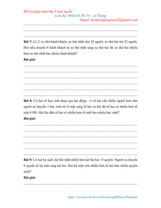 Hỗ trợ giải toán lớp 3 trực tuyến
Liên hệ: 0934.43.56.76 – cô Trang
Gmail: boiduonghsgtoan3@gmail.com
https://www.facebook.com/boiduongHSGmonToanlop3
.....................................................................................................................................
.....................................................................................................................................
.....................................................................................................................................
Bài 7: Có 2 xe chở hành khách, xe thứ nhất chở 25 người, xe thứ hai trở 32 người,
Hỏi nếu chuyển 4 hành khách từ xe thứ nhất sang xe thứ hai thì xe thứ hai nhiều
hơn xe thứ nhất bao nhiêu hành khách?
Bài giải:
.....................................................................................................................................
.....................................................................................................................................
.....................................................................................................................................
.....................................................................................................................................
.....................................................................................................................................
.....................................................................................................................................
Bài 8: Có hai tổ học sinh tham gia lao động , vì tổ hai cần nhiều người hơn nên
người ta chuyển 3 học sinh từ tổ một sang tổ hai và khi đó tổ hai có nhiều hơn tổ
một 8 HS. Hỏi lúc đầu tổ hai có nhiều hơn tổ một bao nhiêu học sinh?
Bài giải:
.....................................................................................................................................
.....................................................................................................................................
.....................................................................................................................................
.....................................................................................................................................
.....................................................................................................................................
.....................................................................................................................................
Bài 9: Có hai kệ sách, kệ thứ nhất nhiều hơn kệ thứ hai 15 quyển. Người ta chuyển
6 quyển từ kệ một sang kệ hai. Hỏi kệ một còn nhiều hơn tổ hai bao nhiêu quyển
sách?
Bài giải:
.....................................................................................................................................
 