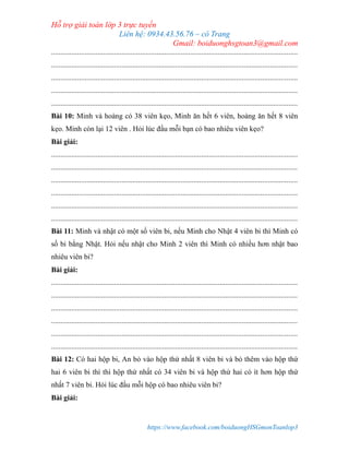 Hỗ trợ giải toán lớp 3 trực tuyến
Liên hệ: 0934.43.56.76 – cô Trang
Gmail: boiduonghsgtoan3@gmail.com
https://www.facebook.com/boiduongHSGmonToanlop3
.....................................................................................................................................
.....................................................................................................................................
.....................................................................................................................................
.....................................................................................................................................
.....................................................................................................................................
Bài 10: Minh và hoàng có 38 viên kẹo, Minh ăn hết 6 viên, hoàng ăn hết 8 viên
kẹo. Minh còn lại 12 viên . Hỏi lúc đầu mỗi bạn có bao nhiêu viên kẹo?
Bài giải:
.....................................................................................................................................
.....................................................................................................................................
.....................................................................................................................................
.....................................................................................................................................
.....................................................................................................................................
.....................................................................................................................................
Bài 11: Minh và nhật có một số viên bi, nếu Minh cho Nhật 4 viên bi thì Minh có
số bi bằng Nhật. Hỏi nếu nhật cho Minh 2 viên thì Minh có nhiều hơn nhật bao
nhiêu viên bi?
Bài giải:
.....................................................................................................................................
.....................................................................................................................................
.....................................................................................................................................
.....................................................................................................................................
.....................................................................................................................................
.....................................................................................................................................
Bài 12: Có hai hộp bi, An bỏ vào hộp thứ nhất 8 viên bi và bỏ thêm vào hộp thứ
hai 6 viên bi thì thì hộp thứ nhất có 34 viên bi và hộp thứ hai có ít hơn hộp thứ
nhất 7 viên bi. Hỏi lúc đầu mỗi hộp có bao nhiêu viên bi?
Bài giải:
 