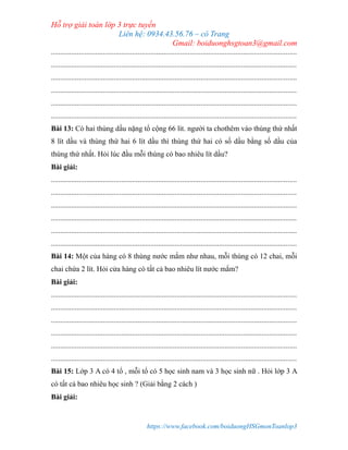Hỗ trợ giải toán lớp 3 trực tuyến
Liên hệ: 0934.43.56.76 – cô Trang
Gmail: boiduonghsgtoan3@gmail.com
https://www.facebook.com/boiduongHSGmonToanlop3
.....................................................................................................................................
.....................................................................................................................................
.....................................................................................................................................
.....................................................................................................................................
.....................................................................................................................................
.....................................................................................................................................
Bài 13: Có hai thùng dầu nặng tổ cộng 66 lít. người ta chothêm vào thùng thứ nhất
8 lít dầu và thùng thứ hai 6 lít dầu thì thùng thứ hai có số dầu bằng số dầu của
thùng thứ nhất. Hỏi lúc đầu mỗi thùng có bao nhiêu lít dầu?
Bài giải:
.....................................................................................................................................
.....................................................................................................................................
.....................................................................................................................................
.....................................................................................................................................
.....................................................................................................................................
.....................................................................................................................................
Bài 14: Một của hàng có 8 thùng nước mắm như nhau, mỗi thùng có 12 chai, mỗi
chai chứa 2 lít. Hỏi cửa hàng có tất cả bao nhiêu lít nước mắm?
Bài giải:
.....................................................................................................................................
.....................................................................................................................................
.....................................................................................................................................
.....................................................................................................................................
.....................................................................................................................................
.....................................................................................................................................
Bài 15: Lớp 3 A có 4 tổ , mỗi tổ có 5 học sinh nam và 3 học sinh nữ . Hỏi lớp 3 A
có tất cả bao nhiêu học sinh ? (Giải bằng 2 cách )
Bài giải:
 