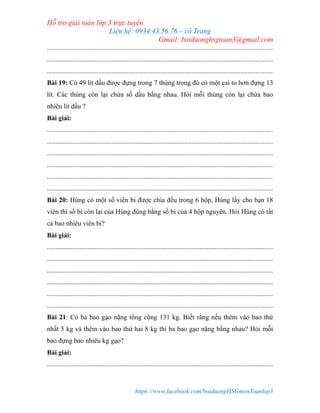 Hỗ trợ giải toán lớp 3 trực tuyến
Liên hệ: 0934.43.56.76 – cô Trang
Gmail: boiduonghsgtoan3@gmail.com
https://www.facebook.com/boiduongHSGmonToanlop3
.....................................................................................................................................
.....................................................................................................................................
.....................................................................................................................................
Bài 19: Có 49 lít dầu được đựng trong 7 thùng trong đó có một cai to hơn đựng 13
lít. Các thùng còn lại chứa số dầu bằng nhau. Hỏi mỗi thùng còn lại chứa bao
nhiêu lít dầu ?
Bài giải:
.....................................................................................................................................
.....................................................................................................................................
.....................................................................................................................................
.....................................................................................................................................
.....................................................................................................................................
.....................................................................................................................................
Bài 20: Hùng có một số viên bi được chia đều trong 6 hộp, Hùng lấy cho bạn 18
viên thì số bi còn lại của Hùng đúng bằng số bi của 4 hộp nguyên. Hỏi Hùng có tất
cả bao nhiêu viên bi?
Bài giải:
.....................................................................................................................................
.....................................................................................................................................
.....................................................................................................................................
.....................................................................................................................................
.....................................................................................................................................
.....................................................................................................................................
Bài 21: Có ba bao gạo nặng tổng cộng 131 kg. Biết rằng nếu thêm vào bao thứ
nhất 5 kg và thêm vào bao thứ hai 8 kg thì ba bao gạo nặng bằng nhau? Hỏi mỗi
bao đựng bao nhiêu kg gạo?
Bài giải:
.....................................................................................................................................
 