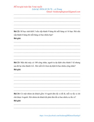 Hỗ trợ giải toán lớp 3 trực tuyến
Liên hệ: 0934.43.56.76 – cô Trang
Gmail: boiduonghsgtoan3@gmail.com
https://www.facebook.com/boiduongHSGmonToanlop3
.....................................................................................................................................
.....................................................................................................................................
.....................................................................................................................................
.....................................................................................................................................
.....................................................................................................................................
Bài 22: Số học sinh khối 3 nếu xếp thành 9 hàng thì mỗi hàng có 16 bạn. Hỏi nếu
xếp thành 6 hàng thì mỗi hàng có bao nhiêu bạn?
Bài giải:
.....................................................................................................................................
.....................................................................................................................................
.....................................................................................................................................
.....................................................................................................................................
.....................................................................................................................................
.....................................................................................................................................
Bài 23: Một nhà máy có 180 công nhân, người ta dự định chia thành 5 tổ nhưng
sau đó lại chia thành 6 tổ . Hỏi mỗi tổ ít hơn dự định là bao nhiêu công nhân?
Bài giải:
.....................................................................................................................................
.....................................................................................................................................
.....................................................................................................................................
.....................................................................................................................................
.....................................................................................................................................
.....................................................................................................................................
Bài 24: Có một nhóm du khách gồm 14 người đón tắc xi để đi, mỗi xe tắc xi chỉ
chở được 4 người. Hỏi nhóm du khách đó phải đón tất cả bao nhiêu xe tắc xi?
Bài giải:
.....................................................................................................................................
.....................................................................................................................................
 