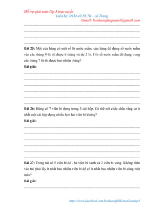 Hỗ trợ giải toán lớp 3 trực tuyến
Liên hệ: 0934.43.56.76 – cô Trang
Gmail: boiduonghsgtoan3@gmail.com
https://www.facebook.com/boiduongHSGmonToanlop3
.....................................................................................................................................
.....................................................................................................................................
.....................................................................................................................................
.....................................................................................................................................
Bài 25: Một của hàng có một số lít nước mắm, cửa hàng đó đựng số nước mắm
vào các thùng 9 lít thì được 6 thùng và dư 2 lít. Hỏi số nước mắm đó đựng trong
các thùng 7 lít thì được bao nhiêu thùng?
Bài giải:
.....................................................................................................................................
.....................................................................................................................................
.....................................................................................................................................
.....................................................................................................................................
.....................................................................................................................................
.....................................................................................................................................
Bài 26: Hùng có 7 viên bi đựng trong 3 cái hộp. Có thể nói chắc chắn rằng có ít
nhất một cái hộp đựng nhiều hơn hai viên bi không?
Bài giải:
.....................................................................................................................................
.....................................................................................................................................
.....................................................................................................................................
.....................................................................................................................................
.....................................................................................................................................
.....................................................................................................................................
Bài 27: Trong túi có 5 viên bi đỏ , ba viên bi xanh và 2 viên bi vàng. Không nhìn
vào túi phải lấy ít nhất bao nhiêu viên bi để có ít nhất bao nhiêu viên bi cùng một
màu?
Bài giải:
.....................................................................................................................................
 