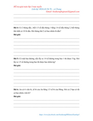 Hỗ trợ giải toán lớp 3 trực tuyến
Liên hệ: 0934.43.56.76 – cô Trang
Gmail: boiduonghsgtoan3@gmail.com
https://www.facebook.com/boiduongHSGmonToanlop3
.....................................................................................................................................
.....................................................................................................................................
.....................................................................................................................................
.....................................................................................................................................
Bài 4: Có 2 thùng dầu , biết 1/3 số dầu thùng 1 bằng 1/4 số dầu thùng 2, biết thùng
thứ nhất có 18 lít dầu. Hỏi thùng thứ 2 có bao nhiêu lít dầu?
Bài giải:
.....................................................................................................................................
.....................................................................................................................................
.....................................................................................................................................
.....................................................................................................................................
.....................................................................................................................................
.....................................................................................................................................
Bài 5: Có một bao đường, nếu lấy ra 1/4 số đường trong bao 1 thì được 5 kg. Hỏi
lấy ra 1/5 số đường trong bao thì được bao nhiêu kg?
Bài giải:
.....................................................................................................................................
.....................................................................................................................................
.....................................................................................................................................
.....................................................................................................................................
.....................................................................................................................................
.....................................................................................................................................
Bài 6: An có 6 viên bi, số bi của An bằng 1/3 số bi của Dũng. Hỏi cả 2 bạn có tất
cả bao nhiêu viên bi?
Bài giải:
.....................................................................................................................................
.....................................................................................................................................
.....................................................................................................................................
 