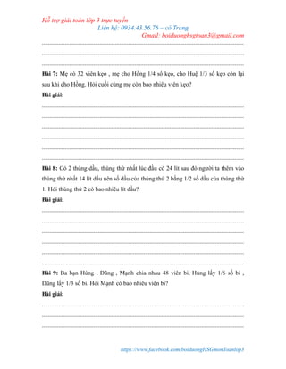Hỗ trợ giải toán lớp 3 trực tuyến
Liên hệ: 0934.43.56.76 – cô Trang
Gmail: boiduonghsgtoan3@gmail.com
https://www.facebook.com/boiduongHSGmonToanlop3
.....................................................................................................................................
.....................................................................................................................................
.....................................................................................................................................
Bài 7: Mẹ có 32 viên kẹo , mẹ cho Hồng 1/4 số kẹo, cho Huệ 1/3 số kẹo còn lại
sau khi cho Hồng. Hỏi cuối cùng mẹ còn bao nhiêu viên kẹo?
Bài giải:
.....................................................................................................................................
.....................................................................................................................................
.....................................................................................................................................
.....................................................................................................................................
.....................................................................................................................................
.....................................................................................................................................
Bài 8: Có 2 thùng dầu, thùng thứ nhất lúc đầu có 24 lít sau đó người ta thêm vào
thùng thứ nhất 14 lít dầu nên số dầu của thùng thứ 2 bằng 1/2 số dầu của thùng thứ
1. Hỏi thùng thứ 2 có bao nhiêu lít dầu?
Bài giải:
.....................................................................................................................................
.....................................................................................................................................
.....................................................................................................................................
.....................................................................................................................................
.....................................................................................................................................
.....................................................................................................................................
Bài 9: Ba bạn Hùng , Dũng , Mạnh chia nhau 48 viên bi, Hùng lấy 1/6 số bi ,
Dũng lấy 1/3 số bi. Hỏi Mạnh có bao nhiêu viên bi?
Bài giải:
.....................................................................................................................................
.....................................................................................................................................
.....................................................................................................................................
 