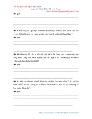 Hỗ trợ giải toán lớp 3 trực tuyến
Liên hệ: 0934.43.56.76 – cô Trang
Gmail: boiduonghsgtoan3@gmail.com
https://www.facebook.com/boiduongHSGmonToanlop3
Bài giải:
.....................................................................................................................................
.....................................................................................................................................
.....................................................................................................................................
.........................................................................................................................
Bài 9: Biết rằng cứ 5 gói kẹo như nhau thì đếm đợc 40 viên . Hỏi muốn chia cho
36 em thiếu nhi , mỗi em 6 viên kẹo thì phải mua tất cả bao nhiêu gói kẹo ?
Bài giải:
.....................................................................................................................................
.....................................................................................................................................
.....................................................................................................................................
.........................................................................................................................
Bài 10: Dũng có 72 viên bi gồm bi xanh và bi đỏ, Dũng chia ra thành các hộp
bằng nhau, Dũng chia đợc 5 hộp bi xanh và 4 hộp bi đỏ. Hỏi Dũng có bao nhiêu
viên xanh, bao nhiêu viên bi đỏ?
Bài giải:
.....................................................................................................................................
.....................................................................................................................................
.....................................................................................................................................
.........................................................................................................................
Bài 11: Một cửa hàng có một số thùng dầu nh nhau chứa tổng cộng 72 lít , ngời ta
thêm vào số dầu đó 3 thùng thì số dầu có tất cả là 99 lít . Hỏi lúc đầu cửa hàng có
bao nhiêu thùng dầu?
Bài giải:
.....................................................................................................................................
.....................................................................................................................................
.....................................................................................................................................
.........................................................................................................................
 