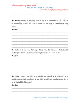 Hỗ trợ giải toán lớp 3 trực tuyến
Liên hệ: 0934.43.56.76 – cô Trang
Gmail: boiduonghsgtoan3@gmail.com
https://www.facebook.com/boiduongHSGmonToanlop3
.....................................................................................................................................
.....................................................................................................................................
.....................................................................................................................................
Bài 10: Một nhà máy có 3 tổ công nhân, tổ một có số người bằng 1/2 tổ 2 , tổ 2 có
số người bằng 1/3 tổ 3. Tổ 3 có 54 người. Hỏi nhà máy đó có bao nhiêu công
nhân?
Bài giải:
.....................................................................................................................................
.....................................................................................................................................
.....................................................................................................................................
.....................................................................................................................................
.....................................................................................................................................
.....................................................................................................................................
Bài 11: Có 72 lít dầu được chứ trong 3 thùng, thùng thứ nhất chứa 1/4 số dầu và 8
lít, thùng thứ 2 chứa 1/3 số dầu . Hỏi thùng thứ ba coa bao nhiêu lít dầu ?
Bài giải:
.....................................................................................................................................
.....................................................................................................................................
.....................................................................................................................................
.....................................................................................................................................
.....................................................................................................................................
.....................................................................................................................................
Bài 12: Có 2 hộp bi , hộp thứ 2 có 48 viên bi, hộp thứ nhất có số bi bằng 1/2 số bi
của hộp thứ hai. Hỏi phải chuyển từ hộp thứ 2 sang hộp thứ nhất bao nhiêu viên bi
để số bi của 2 hộp bằng nhau?
Bài giải:
.....................................................................................................................................
.....................................................................................................................................
 