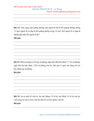 Hỗ trợ giải toán lớp 3 trực tuyến
Liên hệ: 0934.43.56.76 – cô Trang
Gmail: boiduonghsgtoan3@gmail.com
https://www.facebook.com/boiduongHSGmonToanlop3
.....................................................................................................................................
.....................................................................................................................................
.....................................................................................................................................
.....................................................................................................................................
Bài 13: Trên cùng một quãng đường một người đi bộ đi hết quãng đường ttrong
1/3 giờ, người đi xe đạp đi hết quãng đường trong 1/6 giờ. Hỏi người đi xe đạp đi
nhanh gấp mấy lần người đi bộ?
Bài giải:
.....................................................................................................................................
.....................................................................................................................................
.....................................................................................................................................
.....................................................................................................................................
.....................................................................................................................................
.....................................................................................................................................
Bài 14: Một cửa hàng có 42 kg xà phòng, ngày thứ nhất bán được 1/7 số xà phòng,
ngày thứ hai bán được 1/2số xà phòng còn lại. Hỏi qua 2 ngày của hàng còn lai
bao nhiêu kg xà phòng .
Bài giải:
.....................................................................................................................................
.....................................................................................................................................
.....................................................................................................................................
.....................................................................................................................................
.....................................................................................................................................
.....................................................................................................................................
Bài 15: An có một số viên bi, An cho Dũng 1/5 số bi, cho Bình 1/2 số bi còn lại,
cuối cùng An còn 6 viên. Hỏi lúc đầu An có bao nhiêu viên bi?
Bài giải:
.....................................................................................................................................
 