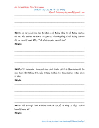 Hỗ trợ giải toán lớp 3 trực tuyến
Liên hệ: 0934.43.56.76 – cô Trang
Gmail: boiduonghsgtoan3@gmail.com
https://www.facebook.com/boiduongHSGmonToanlop3
.....................................................................................................................................
.....................................................................................................................................
.....................................................................................................................................
.....................................................................................................................................
.....................................................................................................................................
Bài 16: Có ba bao đường, bao thứ nhất có số đường bằng 1/2 số đường của bao
thứ hai. Nếu bao thứ hai bớt ra 17 kg thì có số đường bằng 1/3 số đường của bao
thứ ba, bao thứ ba có 45 kg. Tính số đường của bao thứ nhất?
Bài giải:
.....................................................................................................................................
.....................................................................................................................................
.....................................................................................................................................
.....................................................................................................................................
.....................................................................................................................................
.....................................................................................................................................
Bài 17: Có 2 thùng dầu , thùng thứ nhất có 48 lít dầu và 1/6 số dầu ở thùng thứ thứ
nhất thêm 2 lít thì bằng 1/4số dầu ở thùng thứ hai .Hỏi thùng thứ hai có bao nhiêu
lít dầu?
Bài giải:
.....................................................................................................................................
.....................................................................................................................................
.....................................................................................................................................
.....................................................................................................................................
.....................................................................................................................................
.....................................................................................................................................
Bài 18: Biết 1/4số gà thêm 4 con thì được 16 con, số vịt bằng 1/3 số gà. Hỏi có
bao nhiêu con Vịt?
Bài giải:
 