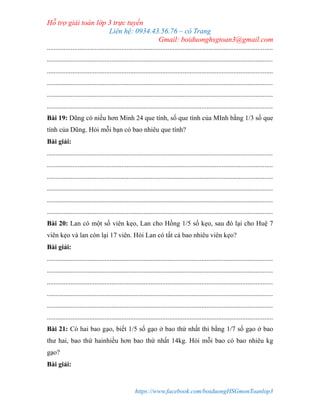 Hỗ trợ giải toán lớp 3 trực tuyến
Liên hệ: 0934.43.56.76 – cô Trang
Gmail: boiduonghsgtoan3@gmail.com
https://www.facebook.com/boiduongHSGmonToanlop3
.....................................................................................................................................
.....................................................................................................................................
.....................................................................................................................................
.....................................................................................................................................
.....................................................................................................................................
.....................................................................................................................................
Bài 19: Dũng có niều hơn Minh 24 que tính, số que tính của MInh bằng 1/3 số que
tính của Dũng. Hỏi mỗi bạn có bao nhiêu que tính?
Bài giải:
.....................................................................................................................................
.....................................................................................................................................
.....................................................................................................................................
.....................................................................................................................................
.....................................................................................................................................
.....................................................................................................................................
Bài 20: Lan có một số viên kẹo, Lan cho Hồng 1/5 số kẹo, sau đó lại cho Huệ 7
viên kẹo và lan còn lại 17 viên. Hỏi Lan có tất cả bao nhiêu viên kẹo?
Bài giải:
.....................................................................................................................................
.....................................................................................................................................
.....................................................................................................................................
.....................................................................................................................................
.....................................................................................................................................
.....................................................................................................................................
Bài 21: Có hai bao gạo, biết 1/5 số gạo ở bao thứ nhất thì bằng 1/7 số gạo ở bao
thư hai, bao thứ hainhiều hơn bao thứ nhất 14kg. Hỏi mỗi bao có bao nhiêu kg
gạo?
Bài giải:
 