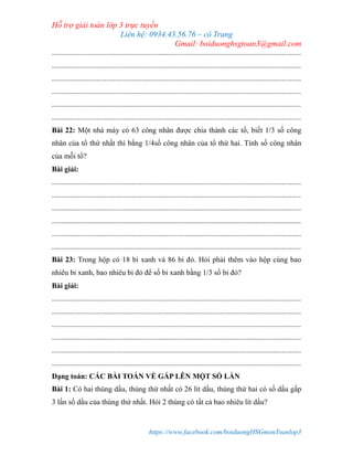 Hỗ trợ giải toán lớp 3 trực tuyến
Liên hệ: 0934.43.56.76 – cô Trang
Gmail: boiduonghsgtoan3@gmail.com
https://www.facebook.com/boiduongHSGmonToanlop3
.....................................................................................................................................
.....................................................................................................................................
.....................................................................................................................................
.....................................................................................................................................
.....................................................................................................................................
.....................................................................................................................................
Bài 22: Một nhà máy có 63 công nhân được chia thành các tổ, biết 1/3 số công
nhân của tổ thứ nhất thì bằng 1/4số công nhân của tổ thứ hai. Tính số công nhân
của mỗi tổ?
Bài giải:
.....................................................................................................................................
.....................................................................................................................................
.....................................................................................................................................
.....................................................................................................................................
.....................................................................................................................................
.....................................................................................................................................
Bài 23: Trong hộp có 18 bi xanh và 86 bi đỏ. Hỏi phải thêm vào hộp cùng bao
nhiêu bi xanh, bao nhiêu bi đỏ để số bi xanh bằng 1/3 số bi đỏ?
Bài giải:
.....................................................................................................................................
.....................................................................................................................................
.....................................................................................................................................
.....................................................................................................................................
.....................................................................................................................................
.....................................................................................................................................
Dạng toán: CÁC BÀI TOÁN VỀ GẤP LÊN MỘT SỐ LẦN
Bài 1: Có hai thùng dầu, thùng thứ nhất có 26 lít dầu, thùng thứ hai có số dầu gấp
3 lần số dầu của thùng thứ nhất. Hỏi 2 thùng có tất cả bao nhiêu lít dầu?
 
