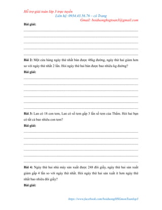 Hỗ trợ giải toán lớp 3 trực tuyến
Liên hệ: 0934.43.56.76 – cô Trang
Gmail: boiduonghsgtoan3@gmail.com
https://www.facebook.com/boiduongHSGmonToanlop3
Bài giải:
.....................................................................................................................................
.....................................................................................................................................
.....................................................................................................................................
.....................................................................................................................................
.....................................................................................................................................
Bài 2: Một cửa hàng ngày thứ nhất bán được 48kg đường, ngày thứ hai giảm hơn
so với ngày thứ nhất 2 lần. Hỏi ngày thứ hai bán được bao nhiêu kg đường?
Bài giải:
.....................................................................................................................................
.....................................................................................................................................
.....................................................................................................................................
.....................................................................................................................................
.....................................................................................................................................
.....................................................................................................................................
Bài 3: Lan có 18 con tem, Lan có số tem gấp 3 lần số tem của Thắm. Hỏi hai bạn
có tất cả bao nhiêu con tem?
Bài giải:
.....................................................................................................................................
.....................................................................................................................................
.....................................................................................................................................
.....................................................................................................................................
.....................................................................................................................................
.....................................................................................................................................
Bài 4: Ngày thứ hai nhà máy sản xuất được 248 đôi giầy, ngày thứ hai sản xuất
giảm gấp 4 lần so với ngày thứ nhất. Hỏi ngày thứ hai sản xuất ít hơn ngày thứ
nhất bao nhiêu đôi giầy?
Bài giải:
 