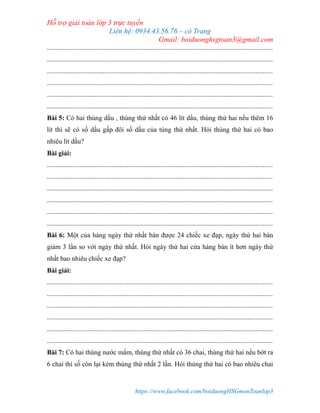 Hỗ trợ giải toán lớp 3 trực tuyến
Liên hệ: 0934.43.56.76 – cô Trang
Gmail: boiduonghsgtoan3@gmail.com
https://www.facebook.com/boiduongHSGmonToanlop3
.....................................................................................................................................
.....................................................................................................................................
.....................................................................................................................................
.....................................................................................................................................
.....................................................................................................................................
.....................................................................................................................................
Bài 5: Có hai thùng dầu , thùng thứ nhất có 46 lít dầu, thùng thứ hai nếu thêm 16
lít thì sẽ có số dầu gấp đôi số dầu của tùng thứ nhất. Hỏi thùng thứ hai có bao
nhiêu lít dầu?
Bài giải:
.....................................................................................................................................
.....................................................................................................................................
.....................................................................................................................................
.....................................................................................................................................
.....................................................................................................................................
.....................................................................................................................................
Bài 6: Một của hàng ngày thứ nhất bán được 24 chiếc xe đạp, ngày thứ hai bán
giảm 3 lần so với ngày thứ nhất. Hỏi ngày thứ hai cửa hàng bán ít hơn ngày thứ
nhất bao nhiêu chiếc xe đạp?
Bài giải:
.....................................................................................................................................
.....................................................................................................................................
.....................................................................................................................................
.....................................................................................................................................
.....................................................................................................................................
.....................................................................................................................................
Bài 7: Có hai thùng nước mắm, thùng thứ nhất có 36 chai, thùng thứ hai nếu bớt ra
6 chai thì số còn lại kém thùng thứ nhất 2 lần. Hỏi thùng thứ hai có bao nhiêu chai
 