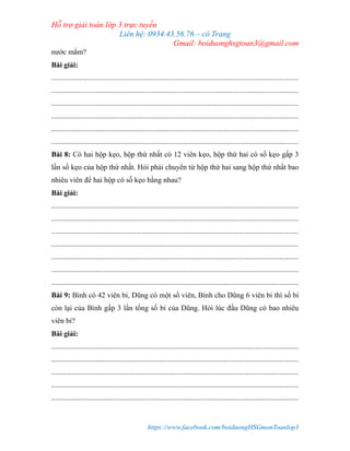 Hỗ trợ giải toán lớp 3 trực tuyến
Liên hệ: 0934.43.56.76 – cô Trang
Gmail: boiduonghsgtoan3@gmail.com
https://www.facebook.com/boiduongHSGmonToanlop3
nước mắm?
Bài giải:
.....................................................................................................................................
.....................................................................................................................................
.....................................................................................................................................
.....................................................................................................................................
.....................................................................................................................................
.....................................................................................................................................
Bài 8: Có hai hộp kẹo, hộp thứ nhất có 12 viên kẹo, hộp thứ hai có số kẹo gấp 3
lần số kẹo của hộp thứ nhất. Hỏi phải chuyển từ hộp thứ hai sang hộp thứ nhất bao
nhiêu viên để hai hộp có số kẹo bằng nhau?
Bài giải:
.....................................................................................................................................
.....................................................................................................................................
.....................................................................................................................................
.....................................................................................................................................
.....................................................................................................................................
.....................................................................................................................................
.....................................................................................................................................
Bài 9: Bình có 42 viên bi, Dũng có một số viên, Bình cho Dũng 6 viên bi thì số bi
còn lại của Bình gấp 3 lần tổng số bi của Dũng. Hỏi lúc đầu Dũng có bao nhiêu
viên bi?
Bài giải:
.....................................................................................................................................
.....................................................................................................................................
.....................................................................................................................................
.....................................................................................................................................
.....................................................................................................................................
 