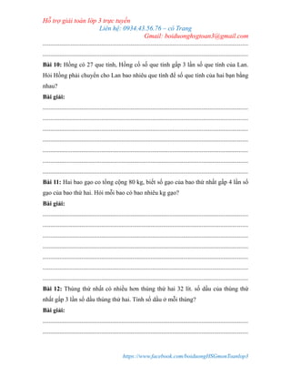 Hỗ trợ giải toán lớp 3 trực tuyến
Liên hệ: 0934.43.56.76 – cô Trang
Gmail: boiduonghsgtoan3@gmail.com
https://www.facebook.com/boiduongHSGmonToanlop3
.....................................................................................................................................
.....................................................................................................................................
Bài 10: Hồng có 27 que tính, Hồng cố số que tính gấp 3 lần số que tính của Lan.
Hỏi Hồng phải chuyển cho Lan bao nhiêu que tính để số que tính của hai bạn bằng
nhau?
Bài giải:
.....................................................................................................................................
.....................................................................................................................................
.....................................................................................................................................
.....................................................................................................................................
.....................................................................................................................................
.....................................................................................................................................
.....................................................................................................................................
Bài 11: Hai bao gạo co tổng cộng 80 kg, biết số gạo của bao thứ nhất gấp 4 lần số
gạo của bao thứ hai. Hỏi mỗi bao có bao nhiêu kg gạo?
Bài giải:
.....................................................................................................................................
.....................................................................................................................................
.....................................................................................................................................
.....................................................................................................................................
.....................................................................................................................................
.....................................................................................................................................
.....................................................................................................................................
Bài 12: Thùng thứ nhất có nhiều hơn thùng thứ hai 32 lít. số dầu của thùng thứ
nhất gấp 3 lần số dầu thùng thứ hai. Tính số dầu ở mỗi thùng?
Bài giải:
.....................................................................................................................................
.....................................................................................................................................
 
