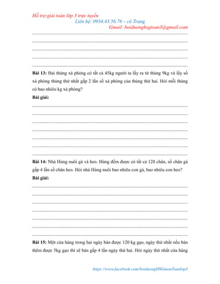 Hỗ trợ giải toán lớp 3 trực tuyến
Liên hệ: 0934.43.56.76 – cô Trang
Gmail: boiduonghsgtoan3@gmail.com
https://www.facebook.com/boiduongHSGmonToanlop3
.....................................................................................................................................
.....................................................................................................................................
.....................................................................................................................................
.....................................................................................................................................
.....................................................................................................................................
Bài 13: Hai thùng xà phòng có tất cả 45kg người ta lấy ra từ thùng 9kg và lấy số
xà phòng thùng thứ nhất gấp 2 lần số xà phòng của thùng thứ hai. Hỏi mỗi thùng
có bao nhiêu kg xà phòng?
Bài giải:
.....................................................................................................................................
.....................................................................................................................................
.....................................................................................................................................
.....................................................................................................................................
.....................................................................................................................................
.....................................................................................................................................
.....................................................................................................................................
Bài 14: Nhà Hùng nuôi gà và heo. Hùng đếm được có tất cả 128 chân, số chân gà
gấp 4 lần số chân heo. Hỏi nhà Hùng nuôi bao nhiêu con gà, bao nhiêu con heo?
Bài giải:
.....................................................................................................................................
.....................................................................................................................................
.....................................................................................................................................
.....................................................................................................................................
.....................................................................................................................................
.....................................................................................................................................
.....................................................................................................................................
Bài 15: Một cửa hàng trong hai ngày bán được 120 kg gạo, ngày thứ nhất nếu bán
thêm được 5kg gạo thì sẽ bán gấp 4 lần ngày thứ hai. Hỏi ngày thứ nhất cửa hàng
 