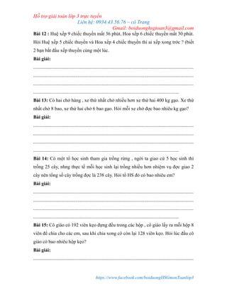 Hỗ trợ giải toán lớp 3 trực tuyến
Liên hệ: 0934.43.56.76 – cô Trang
Gmail: boiduonghsgtoan3@gmail.com
https://www.facebook.com/boiduongHSGmonToanlop3
Bài 12 : Huệ xếp 9 chiếc thuyền mất 36 phút, Hoa xếp 6 chiếc thuyền mất 30 phút.
Hỏi Huệ xếp 5 chiếc thuyền và Hoa xếp 4 chiếc thuyền thì ai xếp xong trớc ? (biết
2 bạn bắt đầu xếp thuyền cùng một lúc.
Bài giải:
.....................................................................................................................................
.....................................................................................................................................
.....................................................................................................................................
.........................................................................................................................
Bài 13: Có hai chở hàng , xe thứ nhất chở nhiều hơn xe thứ hai 400 kg gạo. Xe thứ
nhất chở 8 bao, xe thứ hai chở 6 bao gạo. Hỏi mỗi xe chở đợc bao nhiêu kg gạo?
Bài giải:
.....................................................................................................................................
.....................................................................................................................................
.....................................................................................................................................
.........................................................................................................................
Bài 14: Có một tổ học sinh tham gia trồng rừng , ngời ta giao cứ 5 học sinh thì
trồng 25 cây, nhng thực tế mỗi học sinh lại trồng nhiều hơn nhiệm vụ đợc giao 2
cây nên tổng số cây trồng đợc là 238 cây. Hỏi tổ HS đó có bao nhiêu em?
Bài giải:
.....................................................................................................................................
.....................................................................................................................................
.....................................................................................................................................
.........................................................................................................................
Bài 15: Cô giáo có 192 viên kẹo đựng đều trong các hộp , cô giáo lấy ra mỗi hộp 8
viên để chia cho các em, sau khi chia xong cô còn lại 128 viên kẹo. Hỏi lúc đầu cô
giáo có bao nhiêu hộp kẹo?
Bài giải:
.....................................................................................................................................
 