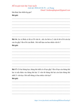 Hỗ trợ giải toán lớp 3 trực tuyến
Liên hệ: 0934.43.56.76 – cô Trang
Gmail: boiduonghsgtoan3@gmail.com
https://www.facebook.com/boiduongHSGmonToanlop3
bán được bao nhiêu kg gạo?
Bài giải:
.....................................................................................................................................
.....................................................................................................................................
.....................................................................................................................................
.....................................................................................................................................
.....................................................................................................................................
.....................................................................................................................................
.....................................................................................................................................
Bài 16: An và Bình có tất cả 50 viên bi , nếu An bớt ra 2 viên bi thì số bi còn lại
của An gấp 3 lần số bi của Bình . Hỏi mỗi bạn coa bao nhiêu viên bi ?
Bài giải:
.....................................................................................................................................
.....................................................................................................................................
.....................................................................................................................................
.....................................................................................................................................
.....................................................................................................................................
.....................................................................................................................................
.....................................................................................................................................
Bài 17: Có hai thùng kẹo, thùng thứ nhất có số kẹo gấp 3 lần số kẹo của thùng thứ
hai và nếu thêm vào thùng thứ hai 13 viên thì thùng thứ hai còn kém thùng thứ
nhất 21 viên kẹo. Hỏi mỗi thùng có bao nhiêu viên kẹo?
Bài giải:
.....................................................................................................................................
.....................................................................................................................................
.....................................................................................................................................
.....................................................................................................................................
.....................................................................................................................................
 