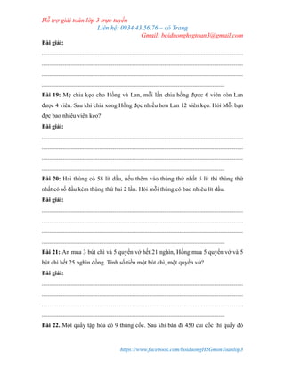 Hỗ trợ giải toán lớp 3 trực tuyến
Liên hệ: 0934.43.56.76 – cô Trang
Gmail: boiduonghsgtoan3@gmail.com
https://www.facebook.com/boiduongHSGmonToanlop3
Bài giải:
.....................................................................................................................................
.....................................................................................................................................
.....................................................................................................................................
.........................................................................................................................
Bài 19: Mẹ chia kẹo cho Hồng và Lan, mỗi lần chia hồng đựơc 6 viên còn Lan
được 4 viên. Sau khi chia xong Hồng đợc nhiều hơn Lan 12 viên kẹo. Hỏi Mỗi bạn
đợc bao nhiêu viên kẹo?
Bài giải:
.....................................................................................................................................
.....................................................................................................................................
.....................................................................................................................................
.........................................................................................................................
Bài 20: Hai thùng có 58 lít dầu, nếu thêm vào thùng thứ nhất 5 lít thì thùng thứ
nhất có số dầu kém thùng thứ hai 2 lần. Hỏi mỗi thùng có bao nhiêu lít dầu.
Bài giải:
.....................................................................................................................................
.....................................................................................................................................
.....................................................................................................................................
.........................................................................................................................
Bài 21: An mua 3 bút chì và 5 quyển vở hết 21 nghìn, Hồng mua 5 quyển vở và 5
bút chì hết 25 nghìn đồng. Tính số tiền một bút chì, một quyển vở?
Bài giải:
.....................................................................................................................................
.....................................................................................................................................
.....................................................................................................................................
.........................................................................................................................
Bài 22. Một quầy tập hóa có 9 thùng cốc. Sau khi bán đi 450 cái cốc thì quầy đó
 